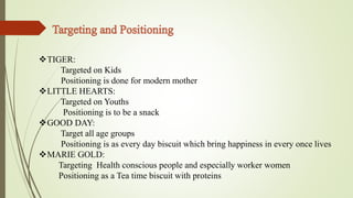 TIGER: 
Targeted on Kids 
Positioning is done for modern mother 
LITTLE HEARTS: 
Targeted on Youths 
Positioning is to be a snack 
GOOD DAY: 
Target all age groups 
Positioning is as every day biscuit which bring happiness in every once lives 
MARIE GOLD: 
Targeting Health conscious people and especially worker women 
Positioning as a Tea time biscuit with proteins 
 