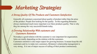 Generally all customers concerned about quality of product rather than the price 
of the product. People first looking for the quality . In this regarding Britannia 
always maintained much more important over there products quality. That is why 
they are among the very successful brands today. 
Nowadays a good relation with the customer is very important for organization. 
Sales are totally depending on the relation with the customers. 
Customers retention is also major aspect for growing business. It means keep the old 
customers and try to make new customers, Britannia’s relationship management is 
very strong . It is one of major success of selling of their product continuously. 
 