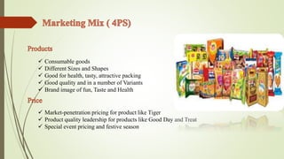  Consumable goods 
 Different Sizes and Shapes 
 Good for health, tasty, attractive packing 
 Good quality and in a number of Variants 
 Brand image of fun, Taste and Health 
 Market-penetration pricing for product like Tiger 
 Product quality leadership for products like Good Day and Treat 
 Special event pricing and festive season 
 