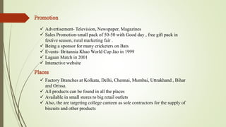  Advertisement- Television, Newspaper, Magazines 
 Sales Promotion-small pack of 50-50 with Good day , free gift pack in 
festive season, rural marketing fair . 
 Being a sponsor for many cricketers on Bats 
 Events- Britannia Khao World Cup Jao in 1999 
 Lagaan Match in 2001 
 Interactive website 
 Factory Branches at Kolkata, Delhi, Chennai, Mumbai, Uttrakhand , Bihar 
and Orissa. 
 All products can be found in all the places 
 Available in small stores to big retail outlets 
 Also, the are targeting college canteen as sole contractors for the supply of 
biscuits and other products 
 