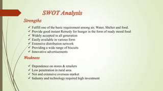  Fulfill one of the basic requirement among air, Water, Shelter and food. 
 Provide good instant Remedy for hunger in the form of ready mood food 
 Widely accepted in all generation 
 Easily available in various form 
 Extensive distribution network 
 Providing a wide range of biscuits 
 Innovative advertisements 
 Dependence on stores & retailers 
 Low penetration in rural area 
 Not and extensive overseas market 
 Industry and technology required high investment 
 