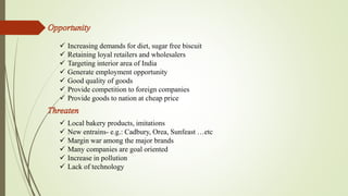 Increasing demands for diet, sugar free biscuit 
 Retaining loyal retailers and wholesalers 
 Targeting interior area of India 
 Generate employment opportunity 
 Good quality of goods 
 Provide competition to foreign companies 
 Provide goods to nation at cheap price 
 Local bakery products, imitations 
 New entrains- e.g.: Cadbury, Orea, Sunfeast …etc 
 Margin war among the major brands 
 Many companies are goal oriented 
 Increase in pollution 
 Lack of technology 
 