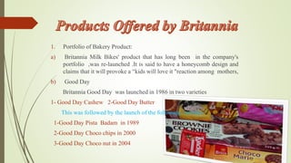 1. Portfolio of Bakery Product: 
a) Britannia Milk Bikes' product that has long been in the company's 
portfolio ,was re-launched .It is said to have a honeycomb design and 
claims that it will provoke a “kids will love it "reaction among mothers, 
b) Good Day 
Britannia Good Day was launched in 1986 in two varieties 
1- Good Day Cashew 2-Good Day Butter 
This was followed by the launch of the following varieties 
1-Good Day Pista Badam in 1989 
2-Good Day Choco chips in 2000 
3-Good Day Choco nut in 2004 
 
