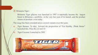 3) Britannia Tiger : 
Britannia Tiger glucose was launched in 1997 it reportedly became the largest 
brand in Britannia ,s portfolio in the very fast year of its launch ,and the product 
retains its position even today. 
The range has been extended across several variants over the years. 
a) Tiger Banana: To take forward the proposition of “Eat Healthy ,Think Better” 
launched this. Price Rs.2,4 and 10 
b) Tiger Coconut: Launched in 2001 
 