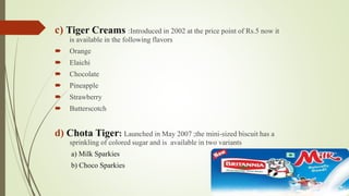 c) Tiger Creams :Introduced in 2002 at the price point of Rs.5 now it 
is available in the following flavors 
 Orange 
 Elaichi 
 Chocolate 
 Pineapple 
 Strawberry 
 Butterscotch 
d) Chota Tiger: Launched in May 2007 ;the mini-sized biscuit has a 
sprinkling of colored sugar and is available in two variants 
a) Milk Sparkies 
b) Choco Sparkies 
 