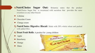 4)NutriChoice Sugar Out: Britannia states that the product 
NutriChoice Sugar Out is sweetened with sucralose that provides the same 
sweetness as any other biscuit 
 Lifetime 
 Chocolate Cream 
 Change cream 
5) NutriChoice Digestive Biscuit: Made with 50% whole wheat and packed 
with added fibre . 
6) Treat Fruit Rollz: A product for young children 
 Apple 
 Strawberry 
 Orange 
 Dates 
 