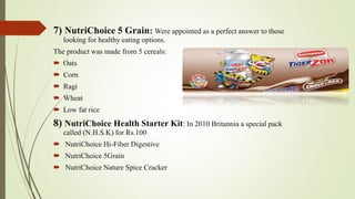 7) NutriChoice 5 Grain: Were appointed as a perfect answer to those 
looking for healthy eating options. 
The product was made from 5 cereals: 
 Oats 
 Corn 
 Ragi 
 Wheat 
 Low fat rice 
8) NutriChoice Health Starter Kit: In 2010 Britannia a special pack 
called (N.H.S.K) for Rs.100 
 NutriChoice Hi-Fiber Digestive 
 NutriChoice 5Grain 
 NutriChoice Nature Spice Cracker 
 