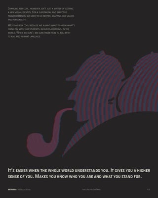 Changing for cool, however, isn’t just a matter of getting
a new visual identity. For a substantial and effective
transformation, we need to go deeper, adapting our values
and personality.
We stand for cool because we always want to know what’s
going on, with our students, in our classrooms, in the
world. When we don’t, we sure know how to ask, what
to ask, and in what language.




It’s easier when the whole world understands you. It gives you a higher
sense of you. Makes you know who you are and what you stand for.

BRITANNIA The English School                                 Look & Feel for Cool Minds   p.10
 
