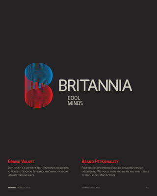 Brand Values                                              Brand Personality
Simply put it’s a matter of self-confidence and looking   Four decades of experience gave us a relaxing sense of
to Honesty, Devotion, Efficiency and Simplicity as our    enlightening. We finally know who we are and what it takes
ultimate teaching rules.                                  to reach a Cool Mind Attitude.



BRITANNIA The English School                              Look & Feel for Cool Minds                             p.11
 