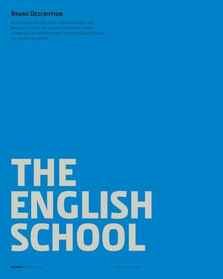 Brand Description
In good plane English, there’s no other School like
Britannia to learn the language of business, science,
technology, or, in other words, there’s no English School
like The English School




THE
ENGLISH
SCHOOL
BRITANNIA The English School                                Look & Feel for Cool Minds   p.15
 