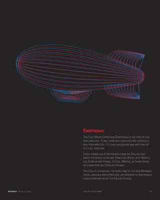Emotional
                               This Cool Minds Expression (Emotional) is the core of our
                               new language. It will bump into your eyes and, hopefully,
                               into your mind too. It’s our challenging and witty way of
                               put it all together.
                               Every corner has its references from the English that
                               makes the world go round. From Cool Rocks, with Beatles,
                               Led Zeppelin and Stones, to Cool Writers, as Shakespeare,
                               or characters like Sherlock Holmes.
                               This Cool Illustrations, the noble part of the new Britannia
                               visual language and expression, are intended to emotionally
                               evolve everyone inside The English School.



BRITANNIA The English School   Look & Feel for Cool Minds                               p.29
 
