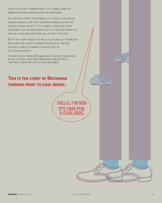 Every story has a turning point. Is its climax, when the
narrative becomes more intense and emotional.
In a detective story, for instances, it’s usually that special
moment when all the facts had been established and the
mystery can be solved. If it’s a comedy, things will have
gone badly for the main character up to the point when the
tide will turn and everything will go with the flow.
But if the story is about getting it all figured out in English
and things are already running for the best, the only
possible change is towards a higher level of
self-consciousness.
So here we are, taking Britannia into a higher stage, bigger
in size, to reach even more Brazilians, and better in
teaching to make English get on their minds.




This is the story of Britannia
turning point to cool minds.




BRITANNIA The English School                               Look & Feel for Cool Minds   p.04
 