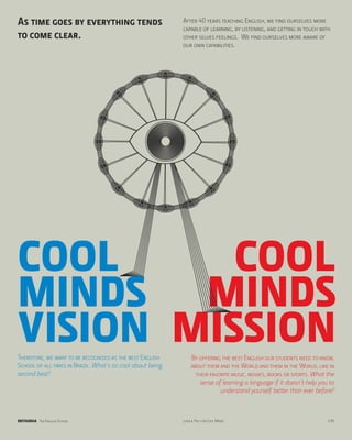 As time goes by everything tends                            After 40 years teaching English, we find ourselves more
                                                            capable of learning, by listening, and getting in touch with
to come clear.                                              other selves feelings. We find ourselves more aware of
                                                            our own capabilities.




COOL      COOL
MINDS MINDS
VISION MISSION
Therefore, we want to be recognized as the best English          By offering the best English our students need to know,
School of all times in Brazil. What’s so cool about being        about them and the World and them in the World, like in
second best?                                                       their favorite music, movies, books or sports. What the
                                                                     sense of learning a language if it doesn’t help you to
                                                                             understand yourself better than ever before?



BRITANNIA The English School                                Look & Feel for Cool Minds                                  p.06
 