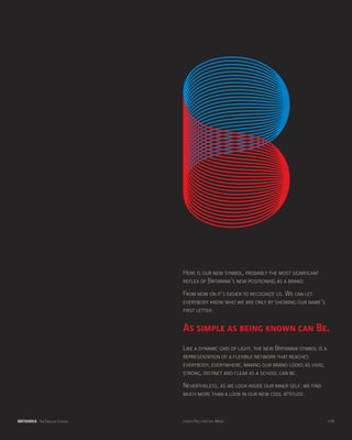 Here is our new symbol, probably the most significant
                               reflex of Britannia’s new positioning as a brand.
                               From now on it’s easier to recognize us. We can let
                               everybody know who we are only by showing our name’s
                               first letter:

                               As simple as being known can Be.
                               Like a dynamic grid of light, the new Britannia symbol is a
                               representation of a flexible network that reaches
                               everybody, everywhere, making our brand looks as vivid,
                               strong, distinct and clear as a school can be.
                               Nevertheless, as we look inside our inner self, we find
                               much more than a look in our new cool attitude.


BRITANNIA The English School   Look & Feel for Cool Minds                                    p.08
 