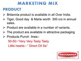PRODUCT
 Britannia product is available in all Over India.
 Tiger, Good day & Marie worth 300 crs in annual
sales.
 Product are available in a number of variants.
 The product are available in attractive packaging
 Products Punch lines:-
50-50:-“Very Very Tasty Tasty
Little hearts:- “ Direct Dil Se”
 