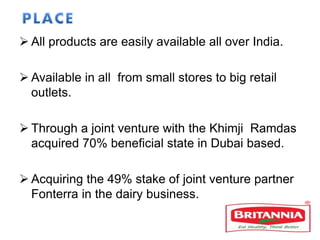  All products are easily available all over India.
 Available in all from small stores to big retail
outlets.
 Through a joint venture with the Khimji Ramdas
acquired 70% beneficial state in Dubai based.
 Acquiring the 49% stake of joint venture partner
Fonterra in the dairy business.
 