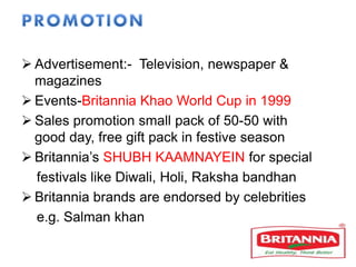  Advertisement:- Television, newspaper &
magazines
 Events-Britannia Khao World Cup in 1999
 Sales promotion small pack of 50-50 with
good day, free gift pack in festive season
 Britannia’s SHUBH KAAMNAYEIN for special
festivals like Diwali, Holi, Raksha bandhan
 Britannia brands are endorsed by celebrities
e.g. Salman khan
 