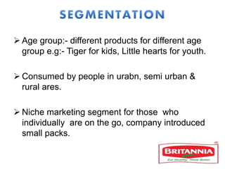  Age group:- different products for different age
group e.g:- Tiger for kids, Little hearts for youth.
 Consumed by people in urabn, semi urban &
rural ares.
 Niche marketing segment for those who
individually are on the go, company introduced
small packs.
 
