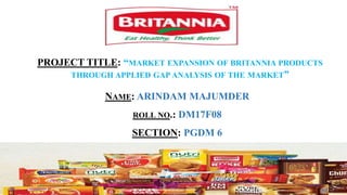 PROJECT TITLE: “MARKET EXPANSION OF BRITANNIA PRODUCTS
THROUGH APPLIED GAP ANALYSIS OF THE MARKET”
NAME: ARINDAM MAJUMDER
ROLL NO.: DM17F08
SECTION: PGDM 6
 