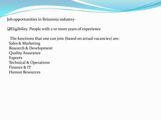 Job opportunities in Britannia industry-

Eligibility: People with 2 or more years of experience

 The functions that one can join (based on actual vacancies) are:
 Sales & Marketing
 Research & Development
 Quality Assurance
 Exports
 Technical & Operations
 Finance & IT
 Human Resources
 