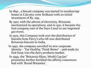 In 1892 , a biscuit company was started in nondescript
   house in Calcutta (now Kolkata) with an initial
   investment of Rs. 295.
 By 1910, with the advent of electricity, Britannia
   mechanized its operations, and in 1921, it became the
   first company east of the Suez Canal to use imported
   gas ovens.
 In 1975, this Company took over the distribution of
   biscuits from Parry's who till now distributed
   Britannia biscuits in India.
In 1997, the company unveiled its new corporate
   identity - "Eat Healthy, Think Better" - and made its
   first foray into the dairy products market.
 In 1999, the "Britannia Khao, World Cup Jao"
   promotion further fortified the affinity consumers
   had with 'Brand Britannia'.
 