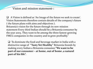 Vision and mission statement-:

 A Vision is defined as 'An Image of the future we seek to create'.
Vision Statements therefore contain details of the company's future
( the future plans with aims and objectives ).
Britannia's vision for the future through its new mission
statement Every third Indian should be a Britannia consumer by
the year 2003. They want to be among the three fastest-growing
FMCG companies in the country and to grow profitably.”

  To dominate the food and beverage market in India with a
 distinctive range of “Tasty Yet Healthy” Britannia brands by
 making every Indian a Britannia consumer.”We want to be
 part of our consumer – at home, out of home ,a natural
 part of his life”.
 
