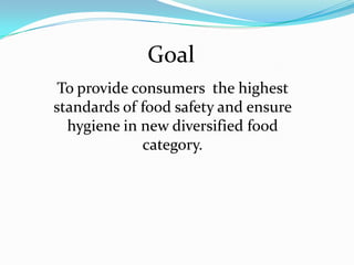 Goal
 To provide consumers the highest
standards of food safety and ensure
  hygiene in new diversified food
             category.
 