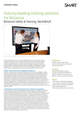 Customer story



Industry-leading training solutions
for Britannia
Britannia Safety & Training, Norfolk/UK




Using the latest SMART Board® interactive whiteboard to grow business by 30%


Britannia Safety & Training is one of the UK’s leading providers of safety and training services,              Challenge
including training courses, audits, inspections and advisory services. Britannia delivers specialist
courses for many different sectors, including construction, education, social care, leisure and                To deliver a truly innovative training
retail, and covering a wide array of required skills and knowledge for organisations of all sizes.             solution to meet the diverse training needs
Britannia installed two SMART Board 885ix interactive whiteboards with Meeting Pro™ software                   of Britannia’s customers.
in September 2011. These tools now lie at the heart of a truly engaging and effective training
environment that has helped Britannia to grow its business by 30% in the past 12 months.
                                                                                                               Solution
Finding a more interactive and engaging training tool                                                          Two SMART Board 885ix interactive
Britannia is a leading provider of expertise, advisory services and training, having helped over 5,000
                                                                                                               whiteboards, equipped with Meeting Pro
companies to meet their safety and training needs. Its training courses are accredited by a number of
highly respected organisations, including the Chartered Institute of Environmental Health CIEH), the           software, installed in the training rooms at
Prefabricated Access Suppliers’ & Manufacturers’ Association (PASMA), the International Powered                Britannia’s new purpose-built training facility.
Access Federation (IPAF) and the Contractors Health & Safety Assessment Scheme (CHAS). In 2010,
when Britannia commissioned a new, purpose-built facility in Norfolk with 6,000 sq ft of dedicated
training space, it recognised the opportunity to take a fresh look at the tools that it was using to deliver   Result
its services. Managing Director Colin Wright explains more: “We had been relying on flipcharts and             - 20% increase in participation of delegates
PowerPoint presentations using a normal projector and display, but the bottom line was that I was bored
                                                                                                               - 25% increase in mark rates and information
with PowerPoint. I wanted a solution for our new training centre that was far more interactive and
engaging for people attending our courses, rather than staring at a static display and writing on flipcharts   retention Britannia’s reputation strengthened
and pads of paper.”                                                                                            for the highest quality services
                                                                                                               - 30% business growth in the past 12 months.
A collaboration solution that keeps Britannia ahead of its competition
In order to find a solution that would keep Britannia one step ahead of the competition, Colin Wright
turned to SMART Technologies. In September 2011, Britannia installed two SMART Board 885ix
interactive whiteboards with Meeting Pro software in two of the three training rooms at Britannia House,
its new purpose–built training facility. As Colin explains: “Britannia has a reputation for leading from
the front in our industry. We designed Britannia House to specifically meet our training requirements,
including the size of the rooms and the equipment within them. As soon as I saw the capability of the
SMART Board interactive whiteboards, I was really impressed and knew this was the way for us to go.
”For Britannia, PowerPoint presentations have been given a new lease of life, thanks to the SMART
Board’s compatibility with Microsoft Office:“The SMART Boards are now a fundamental part of our
training environment. We still have the option of running PowerPoint presentations but we can now
make it far more interactive. Instead of having to work with a static display, we can expand, move and
draw on pictures, we can cut, save and print content, and we can write by hand, convert it to text and
email it.”When running PowerPoint through a normal projector, you can’t change tack. With our SMART
Boards, we can react more flexibly to the needs of the group. We have access to far more information,
including web-based material, and it is much easier to switch between resources. We’ve gone from one-
dimension to a multi-dimensional training environment.
 