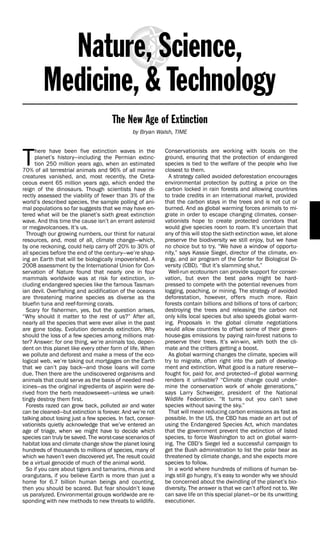 The New Age of Extinction
                                               by Bryan Walsh, TIME




T
      here have been five extinction waves in the           Conservationists are working with locals on the
      planet’s history—including the Permian extinc-        ground, ensuring that the protection of endangered
      tion 250 million years ago, when an estimated         species is tied to the welfare of the people who live
70% of all terrestrial animals and 96% of all marine        closest to them.
creatures vanished, and, most recently, the Creta-            A strategy called avoided deforestation encourages
ceous event 65 million years ago, which ended the           environmental protection by putting a price on the
reign of the dinosaurs. Though scientists have di-          carbon locked in rain forests and allowing countries
rectly assessed the viability of fewer than 3% of the       to trade credits in an international market, provided
world’s described species, the sample polling of ani-       that the carbon stays in the trees and is not cut or
mal populations so far suggests that we may have en-        burned. And as global warming forces animals to mi-
tered what will be the planet’s sixth great extinction      grate in order to escape changing climates, conser-
wave. And this time the cause isn’t an errant asteroid      vationists hope to create protected corridors that
or megavolcanoes. It’s us.                                  would give species room to roam. It’s uncertain that
  Through our growing numbers, our thirst for natural       any of this will stop the sixth extinction wave, let alone
resources, and, most of all, climate change—which,          preserve the biodiversity we still enjoy, but we have
by one reckoning, could help carry off 20% to 30% of        no choice but to try. “We have a window of opportu-
all species before the end of the century—we’re shap-       nity,” says Kassie Siegel, director of the climate, en-
ing an Earth that will be biologically impoverished. A      ergy, and air program of the Center for Biological Di-
2008 assessment by the International Union for Con-         versity (CBD). “But it’s slamming shut.”
servation of Nature found that nearly one in four             Well-run ecotourism can provide support for conser-
mammals worldwide was at risk for extinction, in-           vation, but even the best parks might be hard-
cluding endangered species like the famous Tasman-          pressed to compete with the potential revenues from
ian devil. Overfishing and acidification of the oceans      logging, poaching, or mining. The strategy of avoided
are threatening marine species as diverse as the            deforestation, however, offers much more. Rain
bluefin tuna and reef-forming corals.                       forests contain billions and billions of tons of carbon;
  Scary for fishermen, yes, but the question arises,        destroying the trees and releasing the carbon not
“Why should it matter to the rest of us?” After all,        only kills local species but also speeds global warm-
nearly all the species that were ever alive in the past     ing. Proposals in the global climate negotiations
are gone today. Evolution demands extinction. Why           would allow countries to offset some of their green-
should the loss of a few species among millions mat-        house-gas emissions by paying rain-forest nations to
ter? Answer: for one thing, we’re animals too, depen-       preserve their trees. It’s win-win, with both the cli-
dent on this planet like every other form of life. When     mate and the critters getting a boost.
we pollute and deforest and make a mess of the eco-           As global warming changes the climate, species will
logical web, we’re taking out mortgages on the Earth        try to migrate, often right into the path of develop-
that we can’t pay back—and those loans will come            ment and extinction. What good is a nature reserve—
due. Then there are the undiscovered organisms and          fought for, paid for, and protected—if global warming
animals that could serve as the basis of needed med-        renders it unlivable? “Climate change could under-
icines—as the original ingredients of aspirin were de-      mine the conservation work of whole generations,”
rived from the herb meadowsweet—unless we unwit-            says Larry Schweiger, president of the National
tingly destroy them first.                                  Wildlife Federation. “It turns out you can’t save
  Forests razed can grow back, polluted air and water       species without saving the sky.”
can be cleaned—but extinction is forever. And we’re not       That will mean reducing carbon emissions as fast as
talking about losing just a few species. In fact, conser-   possible. In the US, the CBD has made an art out of
vationists quietly acknowledge that we’ve entered an        using the Endangered Species Act, which mandates
age of triage, when we might have to decide which           that the government prevent the extinction of listed
species can truly be saved. The worst-case scenarios of     species, to force Washington to act on global warm-
habitat loss and climate change show the planet losing      ing. The CBD’s Siegel led a successful campaign to
hundreds of thousands to millions of species, many of       get the Bush administration to list the polar bear as
which we haven’t even discovered yet. The result could      threatened by climate change, and she expects more
be a virtual genocide of much of the animal world.          species to follow.
  So if you care about tigers and tamarins, rhinos and        In a world where hundreds of millions of human be-
orangutans, if you believe Earth is more than just a        ings still go hungry, it’s easy to wonder why we should
home for 6.7 billion human beings and counting,             be concerned about the dwindling of the planet’s bio-
then you should be scared. But fear shouldn’t leave         diversity. The answer is that we can’t afford not to. We
us paralyzed. Environmental groups worldwide are re-        can save life on this special planet—or be its unwitting
sponding with new methods to new threats to wildlife.       executioner.
 
