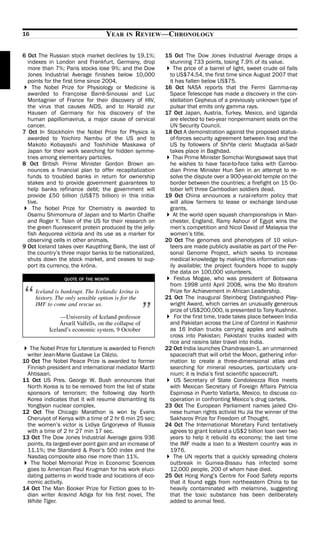 16                                 YEAR    IN   REVIEW—CHRONOLOGY

6 Oct The Russian stock market declines by 19.1%;         15 Oct The Dow Jones Industrial Average drops a
  indexes in London and Frankfurt, Germany, drop            stunning 733 points, losing 7.9% of its value.
  more than 7%; Paris stocks lose 9%; and the Dow             The price of a barrel of light, sweet crude oil falls
  Jones Industrial Average finishes below 10,000            to US$74.54, the first time since August 2007 that
  points for the first time since 2004.                     it has fallen below US$75.
    The Nobel Prize for Physiology or Medicine is         16 Oct NASA reports that the Fermi Gamma-ray
  awarded to Françoise Barré-Sinoussi and Luc               Space Telescope has made a discovery in the con-
  Montagnier of France for their discovery of HIV,          stellation Cepheus of a previously unknown type of
  the virus that causes AIDS, and to Harald zur             pulsar that emits only gamma rays.
  Hausen of Germany for his discovery of the              17 Oct Japan, Austria, Turkey, Mexico, and Uganda
  human papillomavirus, a major cause of cervical           are elected to two-year nonpermanent seats on the
  cancer.                                                   UN Security Council.
7 Oct In Stockholm the Nobel Prize for Physics is         18 Oct A demonstration against the proposed status-
  awarded to Yoichiro Nambu of the US and to                of-forces security agreement between Iraq and the
  Makoto Kobayashi and Toshihide Maskawa of                 US by followers of ShiCite cleric Muqtada al-Sadr
  Japan for their work searching for hidden symme-          takes place in Baghdad.
  tries among elementary particles.                           Thai Prime Minister Somchai Wongsawat says that
8 Oct British Prime Minister Gordon Brown an-               he wishes to have face-to-face talks with Cambo-
  nounces a financial plan to offer recapitalization        dian Prime Minister Hun Sen in an attempt to re-
  funds to troubled banks in return for ownership           solve the dispute over a 900-year-old temple on the
  stakes and to provide government guarantees to            border between the countries; a firefight on 15 Oc-
  help banks refinance debt; the government will            tober left three Cambodian soldiers dead.
  provide £50 billion (US$75 billion) in this initia-     19 Oct China announces a rural-reform policy that
  tive.                                                     will allow farmers to lease or exchange land-use
    The Nobel Prize for Chemistry is awarded to             grants.
  Osamu Shimomura of Japan and to Martin Chalfie              At the world open squash championships in Man-
  and Roger Y. Tsien of the US for their research on        chester, England, Ramy Ashour of Egypt wins the
  the green fluorescent protein produced by the jelly-      men’s competition and Nicol David of Malaysia the
  fish Aequorea victoria and its use as a marker for        women’s title.
  observing cells in other animals.                       20 Oct The genomes and phenotypes of 10 volun-
9 Oct Iceland takes over Kaupthing Bank, the last of        teers are made publicly available as part of the Per-
  the country’s three major banks to be nationalized,       sonal Genome Project, which seeks to increase
  shuts down the stock market, and ceases to sup-           medical knowledge by making this information eas-
  port its currency, the króna.                             ily available; the project founders hope to supply
                                                            the data on 100,000 volunteers.
                 QUOTE OF THE MONTH                           Festus Mogae, who was president of Botswana
                                                            from 1998 until April 2008, wins the Mo Ibrahim

“    Iceland is bankrupt. The Icelandic króna is
     history. The only sensible option is for the
                                                            Prize for Achievement in African Leadership.
                                                          21 Oct The inaugural Steinberg Distinguished Play-


                                                     ”
     IMF to come and rescue us.                             wright Award, which carries an unusually generous
                                                            prize of US$200,000, is presented to Tony Kushner.
                —University of Iceland professor              For the first time, trade takes place between India
               Ársæll Valfells, on the collapse of          and Pakistan across the Line of Control in Kashmir
           Iceland’s economic system, 9 October             as 16 Indian trucks carrying apples and walnuts
                                                            cross into Pakistan; Pakistani trucks loaded with
                                                            rice and raisins later travel into India.
  The Nobel Prize for Literature is awarded to French     22 Oct India launches Chandrayaan-1, an unmanned
 writer Jean-Marie Gustave Le Clézio.                       spacecraft that will orbit the Moon, gathering infor-
10 Oct The Nobel Peace Prize is awarded to former           mation to create a three-dimensional atlas and
 Finnish president and international mediator Martti        searching for mineral resources, particularly ura-
 Ahtisaari.                                                 nium; it is India’s first scientific spacecraft.
11 Oct US Pres. George W. Bush announces that                 US Secretary of State Condoleezza Rice meets
 North Korea is to be removed from the list of state        with Mexican Secretary of Foreign Affairs Patricia
 sponsors of terrorism; the following day North             Espinosa in Puerto Vallarta, Mexico, to discuss co-
 Korea indicates that it will resume dismantling its        operation in confronting Mexico’s drug cartels.
 Yongbyon nuclear complex.                                23 Oct The European Parliament names jailed Chi-
12 Oct The Chicago Marathon is won by Evans                 nese human rights activist Hu Jia the winner of the
 Cheruiyot of Kenya with a time of 2 hr 6 min 25 sec;       Sakharov Prize for Freedom of Thought.
 the women’s victor is Lidiya Grigoryeva of Russia        24 Oct The International Monetary Fund tentatively
 with a time of 2 hr 27 min 17 sec.                         agrees to grant Iceland a US$2 billion loan over two
13 Oct The Dow Jones Industrial Average gains 936           years to help it rebuild its economy; the last time
 points, its largest-ever point gain and an increase of     the IMF made a loan to a Western country was in
 11.1%; the Standard & Poor’s 500 index and the             1976.
 Nasdaq composite also rise more than 11%.                    The UN reports that a quickly spreading cholera
   The Nobel Memorial Prize in Economic Sciences            outbreak in Guinea-Bissau has infected some
 goes to American Paul Krugman for his work eluci-          12,000 people, 200 of whom have died.
 dating patterns in world trade and locations of eco-     25 Oct Hong Kong’s Centre for Food Safety reports
 nomic activity.                                            that it found eggs from northeastern China to be
14 Oct The Man Booker Prize for Fiction goes to In-         heavily contaminated with melamine, suggesting
 dian writer Aravind Adiga for his first novel, The         that the toxic substance has been deliberately
 White Tiger.                                               added to animal feed.
 