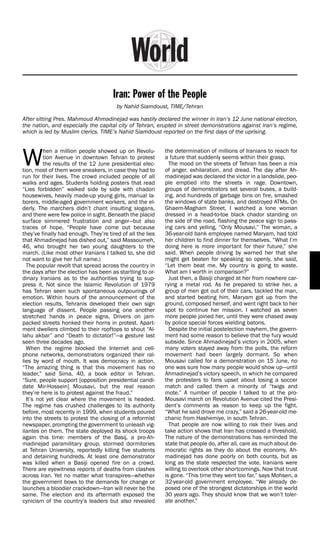Iran: Power of the People
                                        by Nahid Siamdoust, TIME/Tehran

After sitting Pres. Mahmoud Ahmadinejad was hastily declared the winner in Iran’s 12 June national election,
the nation, and especially the capital city of Tehran, erupted in street demonstrations against Iran’s regime,
which is led by Muslim clerics. TIME’s Nahid Siamdoust reported on the first days of the uprising.




W
         hen a million people showed up on Revolu-          the determination of millions of Iranians to reach for
         tion Avenue in downtown Tehran to protest          a future that suddenly seems within their grasp.
         the results of the 12 June presidential elec-        The mood on the streets of Tehran has been a mix
tion, most of them wore sneakers, in case they had to       of anger, exhilaration, and dread. The day after Ah-
run for their lives. The crowd included people of all       madinejad was declared the victor in a landslide, peo-
walks and ages. Students holding posters that read          ple emptied into the streets in rage. Downtown,
“Lies forbidden” walked side by side with chadori           groups of demonstrators set several buses, a build-
housewives, heavily made-up young girls, manual la-         ing, and hundreds of garbage bins on fire, smashed
borers, middle-aged government workers, and the el-         the windows of state banks, and destroyed ATMs. On
derly. The marchers didn’t chant insulting slogans,         Ghaem-Magham Street, I watched a lone woman
and there were few police in sight. Beneath the placid      dressed in a head-to-toe black chador standing on
surface simmered frustration and anger—but also             the side of the road, flashing the peace sign to pass-
traces of hope. “People have come out because               ing cars and yelling, “Only Mousavi.” The woman, a
they’ve finally had enough. They’re tired of all the lies   36-year-old bank employee named Maryam, had told
that Ahmadinejad has dished out,” said Massoumeh,           her children to find dinner for themselves. “What I’m
46, who brought her two young daughters to the              doing here is more important for their future,” she
march. (Like most other Iranians I talked to, she did       said. When people driving by warned her that she
not want to give her full name.)                            might get beaten for speaking so openly, she said,
  The popular revolt that spread across the country in      “Let them beat me. My country is going to waste.
the days after the election has been as startling to or-    What am I worth in comparison?”
dinary Iranians as to the authorities trying to sup-          Just then, a Basiji charged at her from nowhere car-
press it. Not since the Islamic Revolution of 1979          rying a metal rod. As he prepared to strike her, a
has Tehran seen such spontaneous outpourings of             group of men got out of their cars, tackled the man,
emotion. Within hours of the announcement of the            and started beating him. Maryam got up from the
election results, Tehranis developed their own sign         ground, composed herself, and went right back to her
language of dissent. People passing one another             spot to continue her mission. I watched as seven
stretched hands in peace signs. Drivers on jam-             more people joined her, until they were chased away
packed streets honked their horns in protest. Apart-        by police special forces wielding batons.
ment dwellers climbed to their rooftops to shout “Al-         Despite the initial postelection mayhem, the govern-
lahu akbar” and “Death to dictator!”—a gesture last         ment had some reason to believe that the fury would
seen three decades ago.                                     subside. Since Ahmadinejad’s victory in 2005, when
  When the regime blocked the Internet and cell-            many voters stayed away from the polls, the reform
phone networks, demonstrators organized their ral-          movement had been largely dormant. So when
lies by word of mouth. It was democracy in action.          Mousavi called for a demonstration on 15 June, no
“The amazing thing is that this movement has no             one was sure how many people would show up—until
leader,” said Sima, 40, a book editor in Tehran.            Ahmadinejad’s victory speech, in which he compared
“Sure, people support [opposition presidential candi-       the protesters to fans upset about losing a soccer
date Mir-Hossein] Mousavi, but the real reason              match and called them a minority of “twigs and
they’re here is to protest against the fraud.”              mote.” A number of people I talked to at the pro-
  It’s not yet clear where the movement is headed.          Mousavi march on Revolution Avenue cited the Presi-
The regime has crushed challenges to its authority          dent’s comments as reason to keep up the fight.
before, most recently in 1999, when students poured         “What he said drove me crazy,” said a 26-year-old me-
into the streets to protest the closing of a reformist      chanic from Hashemiye, in south Tehran.
newspaper, prompting the government to unleash vig-           That people are now willing to risk their lives and
ilantes on them. The state deployed its shock troops        take action shows that Iran has crossed a threshold.
again this time: members of the Basij, a pro-Ah-            The nature of the demonstrations has reminded the
madinejad paramilitary group, stormed dormitories           state that people do, after all, care as much about de-
at Tehran University, reportedly killing five students      mocratic rights as they do about the economy. Ah-
and detaining hundreds. At least one demonstrator           madinejad has done poorly on both counts, but as
was killed when a Basiji opened fire on a crowd.            long as the state respected the vote, Iranians were
There are eyewitness reports of deaths from clashes         willing to overlook other shortcomings. Now that trust
across Iran. Yet no matter what transpires—whether          is gone. “This time they went too far,” says Mohsen, a
the government bows to the demands for change or            32-year-old government employee. “We already de-
launches a bloodier crackdown—Iran will never be the        posed one of the strongest dictatorships in the world
same. The election and its aftermath exposed the            30 years ago. They should know that we won’t toler-
cynicism of the country’s leaders but also revealed         ate another.”
 
