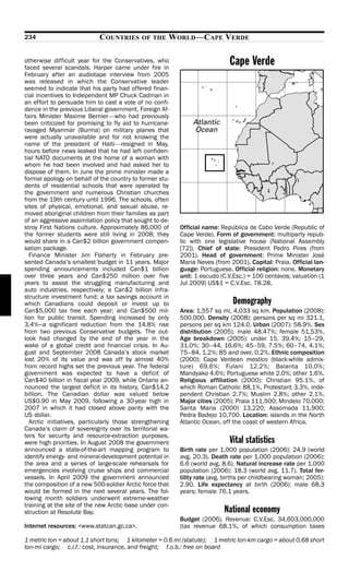 234                         COUNTRIES       OF THE    WORLD—CAPE VERDE

otherwise difficult year for the Conservatives, who
faced several scandals. Harper came under fire in
                                                                            Cape Verde
February after an audiotape interview from 2005
was released in which the Conservative leader
seemed to indicate that his party had offered finan-
cial incentives to Independent MP Chuck Cadman in
an effort to persuade him to cast a vote of no confi-
dence in the previous Liberal government. Foreign Af-
fairs Minister Maxime Bernier—who had previously
been criticized for promising to fly aid to hurricane-
ravaged Myanmar (Burma) on military planes that
were actually unavailable and for not knowing the
name of the president of Haiti—resigned in May,
hours before news leaked that he had left confiden-
tial NATO documents at the home of a woman with
whom he had been involved and had asked her to
dispose of them. In June the prime minister made a
formal apology on behalf of the country to former stu-
dents of residential schools that were operated by
the government and numerous Christian churches
from the 19th century until 1996. The schools, often
sites of physical, emotional, and sexual abuse, re-
moved aboriginal children from their families as part
of an aggressive assimilation policy that sought to de-
stroy First Nations culture. Approximately 86,000 of      Official name: República de Cabo Verde (Republic of
the former students were still living in 2008; they       Cape Verde). Form of government: multiparty repub-
would share in a Can$2 billion government compen-         lic with one legislative house (National Assembly
sation package.                                           [72]). Chief of state: President Pedro Pires (from
  Finance Minister Jim Flaherty in February pre-          2001). Head of government: Prime Minister José
sented Canada’s smallest budget in 11 years. Major        Maria Neves (from 2001). Capital: Praia. Official lan-
spending announcements included Can$1 billion             guage: Portuguese. Official religion: none. Monetary
over three years and Can$250 million over five            unit: 1 escudo (C.V.Esc.) = 100 centavos; valuation (1
years to assist the struggling manufacturing and          Jul 2009) US$1 = C.V.Esc. 78.28.
auto industries, respectively; a Can$2 billion infra-
structure investment fund; a tax savings account in
which Canadians could deposit or invest up to                                 Demography
Can$5,000 tax free each year; and Can$500 mil-            Area: 1,557 sq mi, 4,033 sq km. Population (2008):
lion for public transit. Spending increased by only       500,000. Density (2008): persons per sq mi 321.1,
3.4%—a significant reduction from the 14.8% rise          persons per sq km 124.0. Urban (2007): 58.9%. Sex
from two previous Conservative budgets. The out-          distribution (2005): male 48.47%; female 51.53%.
look had changed by the end of the year in the            Age breakdown (2005): under 15, 39.4%; 15–29,
wake of a global credit and financial crisis. In Au-      31.0%; 30–44, 16.6%; 45–59, 7.5%; 60–74, 4.1%;
gust and September 2008 Canada’s stock market             75–84, 1.2%; 85 and over, 0.2%. Ethnic composition
lost 20% of its value and was off by almost 40%           (2000): Cape Verdean mestico (black-white admix-
from record highs set the previous year. The federal      ture) 69.6%; Fulani 12.2%; Balanta 10.0%;
government was expected to have a deficit of              Mandyako 4.6%; Portuguese white 2.0%; other 1.6%.
Can$40 billion in fiscal year 2009, while Ontario an-     Religious affiliation (2000): Christian 95.1%, of
nounced the largest deficit in its history, Can$14.2      which Roman Catholic 88.1%, Protestant 3.3%, inde-
billion. The Canadian dollar was valued below             pendent Christian 2.7%; Muslim 2.8%; other 2.1%.
US$0.90 in May 2009, following a 30-year high in          Major cities (2005): Praia 111,500; Mindelo 70,000;
2007 in which it had closed above parity with the         Santa Maria (2000) 13,220; Assomada 11,900;
US dollar.                                                Pedra Badejo 10,700. Location: islands in the North
  Arctic initiatives, particularly those strengthening    Atlantic Ocean, off the coast of western Africa.
Canada’s claim of sovereignty over its territorial wa-
ters for security and resource-extraction purposes,
were high priorities. In August 2008 the government                         Vital statistics
announced a state-of-the-art mapping program to           Birth rate per 1,000 population (2006): 24.9 (world
identify energy- and mineral-development potential in     avg. 20.3). Death rate per 1,000 population (2006):
the area and a series of large-scale rehearsals for       6.6 (world avg. 8.6). Natural increase rate per 1,000
emergencies involving cruise ships and commercial         population (2006): 18.3 (world avg. 11.7). Total fer-
vessels. In April 2009 the government announced           tility rate (avg. births per childbearing woman; 2005):
the composition of a new 500-soldier Arctic force that    2.90. Life expectancy at birth (2006): male 68.3
would be formed in the next several years. The fol-       years; female 76.1 years.
lowing month soldiers underwent extreme-weather
training at the site of the new Arctic base under con-
struction at Resolute Bay.                                                National economy
                                                          Budget (2006). Revenue: C.V.Esc. 34,603,000,000
Internet resources: <www.statcan.gc.ca>.                  (tax revenue 68.1%, of which consumption taxes

1 metric ton = about 1.1 short tons; 1 kilometer = 0.6 mi (statute); 1 metric ton-km cargo = about 0.68 short
ton-mi cargo; c.i.f.: cost, insurance, and freight; f.o.b.: free on board
 