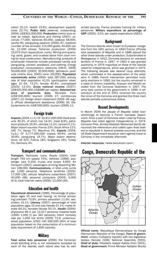 COUNTRIES      OF THE     WORLD—CONGO, DEMOCRATIC REPUBLIC                        OF THE         245


cation 25.1%, health 15.6%; development expendi-         armed security. France provides training for military
tures 22.7%). Public debt (external, outstanding;        personnel. Military expenditure as percentage of
2004): US$301,000,000. Production (metric tons ex-       GDP (2005): 3.5%; per capita expenditure US$21.
cept as noted). Agriculture and fishing (2007): co-
conuts 77,000, bananas 65,000, cassava 58,000,
vanilla 90, ylang-ylang essence (2006) 47; livestock                         Background
(number of live animals) 115,000 goats, 45,000 cat-      The Comoro Islands were known to European naviga-
tle, 21,000 sheep; fisheries production (2006)           tors from the 16th century. In 1843 France officially
15,070 (from aquaculture, none). Mining and quarry-      took possession of Mayotte and in 1886 placed the
ing: sand, gravel, and crushed stone from coral min-     other three islands under protection. Subordinated to
ing for local construction. Manufacturing: products of   Madagascar in 1912, Comoros became an overseas
small-scale industries include processed vanilla and     territory of France in 1947. In 1961 it was granted
ylang-ylang, cement, woodwork, and clothing. Energy      autonomy. In 1974 majorities on three of the islands
production (consumption): electricity (kW-hr; 2006)      voted for independence, which was granted in 1975.
50,600,000 ([2005] 35,900,000); petroleum prod-          The following decade saw several coup attempts,
ucts (metric tons; 2005) none (29,000). Population       which culminated in the assassination of the presi-
economically active (2000): total 287,000; activity      dent in 1989. French intervention permitted multi-
rate of total population 41.0% (participation rates:     party elections in 1990, but the country remained in
ages 15–64, 73.2%; female 40.4%; unemployed              a state of chronic instability. Anjouan and Mohéli se-
[2005] 13.3%). Gross national income (2007):             ceded from the Comoros federation in 1997. The
US$425,000,000 (US$680 per capita). Selected bal-        army took control of the government in 1999. A ref-
ance of payments data. Receipts from                     erendum at the end of 2001 renamed the country
(US$’000,000): tourism (2006) 27; remittances            the Union of the Comoros and granted the three main
(2007) 12; foreign direct investment (2004–06 avg.)      islands partially autonomous status.
1; official development assistance (2006) 30. Dis-
bursements for (US$’000,000): tourism (2006) 11.
                                                                       Recent Developments
                                                         In March 2009 the people of Mayotte voted over-
                   Foreign trade                         whelmingly to become a French overseas depart-
Imports (2004; c.i.f.): CF 33,917,000,000 (food prod-    ment. Once a part of Comoros when ruled by France,
ucts 30.3%, of which rice 14.3%, meat 8.9%; petro-       Mayotte had voted against independence in 1974.
leum products 20.9%; vehicles 11.5%; cement 5.1%).       Comoran Pres. Ahmed Abdallah Mohamed Sambi de-
Major import sources: France 23%; South Africa 11%;      nounced the referendum and called upon Arab lead-
UAE 7%; Kenya 7%; Mauritius 6%. Exports (2004;           ers to repudiate it. Several protests occurred, and the
f.o.b.): CF 5,777,000,000 (cloves 49.9%; vanilla         US State Department issued an alert against travel to
30.8%; ylang-ylang 14.7%). Major export destina-         Comoros in the immediate aftermath.
tions: US 42%; France 18%; Singapore 16%; Turkey
5%; Germany 4%.                                          Internet resources: <www.bancecom.com>.

         Transport and communications                     Congo, Democratic Republic of the
Transport. Railroads: none. Roads (2004): total
length 793 km (paved 70%). Vehicles (1996): pas-
senger cars 9,100; trucks and buses 4,950. Air
transport (2001): passengers arriving/departing Mo-
roni 108,000. Communications, in total units (units
per 1,000 persons). Telephone landlines (2005):
17,000 (28); cellular telephone subscribers (2007):
40,000 (48); personal computers (2004): 5,000
(6.3); total Internet users (2006): 21,000 (26).

              Education and health
Educational attainment (1996). Percentage of popu-
lation ages 25 and over having: no formal school-
ing/unknown 73.9%; primary education 11.0%; sec-
ondary 15.1%. Literacy (2007): percentage of total
population ages 15 and over literate 57.1%; males lit-
erate 64.2%; females literate 50.1%. Health (2004):
physicians 48 (1 per 12,417 persons); hospital beds
(1995) 1,450 (1 per 342 persons); infant mortality
rate per 1,000 live births (2006) 72.9; undernour-
ished population (2002–04) 500,000 (60% of total
population based on the consumption of a minimum
daily requirement of 1,830 calories).
                                                         Official name: République Democratique du Congo
                                                         (Democratic Republic of the Congo). Form of govern-
                      Military                           ment: unitary multiparty republic with two legislative
Total active duty personnel (2006): the Comorian         bodies (Senate [108]; National Assembly [500]).
small standing army is not necessarily accepted by       Chief of state: President Joseph Kabila (from 2001).
each of the islands; each island also has its own        Head of government: Prime Minister Adolphe Muzito
 