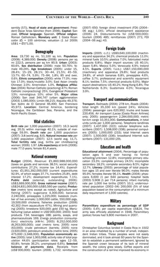 COUNTRIES       OF THE        WORLD—COSTA RICA                                    249


sembly [57]). Head of state and government: Presi-            (2007) 650; foreign direct investment (FDI) (2004–
dent Óscar Arias Sánchez (from 2006). Capital: San            06 avg.) 1,041; official development assistance
José. Official language: Spanish. Official religion:          (2006) 24. Disbursements for (US$’000,000):
Roman Catholicism. Monetary unit: 1 Costa Rican               tourism (2006) 485; remittances (2007) 271; FDI
colón (?) = 100 céntimos; valuation (1 Jul 2009)              (2004–06 avg.) 43.
US$1 = ?571.00.
                                                                                 Foreign trade
                    Demography                                Imports (2005; c.i.f.): US$9,640,100,000 (machin-
Area: 19,730 sq mi, 51,100 sq km. Population                  ery and apparatus 34.2%; chemical products 11.0%;
(2008): 4,389,000. Density (2008): persons per sq             mineral fuels 10.5%; plastics 7.0%; fabricated metal
mi 222.5, persons per sq km 85.9. Urban (2003):               products 6.8%). Major import sources: US 40.1%;
60.6%. Sex distribution (2006): male 50.76%; fe-              Japan 5.8%; Mexico 5.0%; Venezuela 4.9%; Ireland
male 49.24%. Age breakdown (2005): under 15,                  4.5%. Exports (2005; f.o.b.): US$7,150,690,000
28.4%; 15–29, 28.1%; 30–44, 21.5%; 45–59,                     (machinery and apparatus 29.8%; food products
13.7%; 60–74, 5.9%; 75–84, 1.8%; 85 and over,                 24.8%, of which bananas 6.8%, pineapples 4.6%,
0.6%. Ethnic composition (2000): white 77.0%; mes-            coffee 3.7%; professional and scientific equipment
tizo 17.0%; black/mulatto 3.0%; East Asian (mostly            8.1%; textiles 7.5%; chemical products 6.0%). Major
Chinese) 2.0%; Amerindian 1.0%. Religious affilia-            export destinations: US 40.2%; Hong Kong 6.8%; The
tion (2004): Roman Catholic (practicing) 47%; Roman           Netherlands 6.3%; Guatemala 4.0%; Nicaragua
Catholic (nonpracticing) 25%; Evangelical Protestant          3.9%.
13%; nonreligious 10%; other 5%. Major cities
(2006): San José 344,747 (urban agglomeration
[2003] 1,085,000); Limón 68,215; Alajuela 49,376;                      Transport and communications
San Isidro de El General 46,490; San Francisco                Transport. Railroads (2004): 278 km. Roads (2004):
45,972. Location: Central America, bordering                  total length 35,330 km (paved 24%). Vehicles
Nicaragua, the Caribbean Sea, Panama, and the                 (2004): passenger cars 620,992; trucks and buses
North Pacific Ocean.                                          220,456. Air transport (Lacsa [Costa Rican Airlines]
                                                              only; 2005): passenger-km 2,284,000,000; metric
                                                              ton-km cargo 10,351,000. Communications, in total
                   Vital statistics                           units (units per 1,000 persons). Telephone landlines
Birth rate per 1,000 population (2007): 16.3 (world           (2007): 1,437,000 (322); cellular telephone sub-
avg. 20.3); within marriage 40.1%; outside of mar-            scribers (2007): 1,508,000 (338); personal comput-
riage 59.9%. Death rate per 1,000 population                  ers (2005): 1,000,000 (233); total Internet users
(2007): 3.8 (world avg. 8.6). Natural increase rate per       (2007): 1,500,000 (336); broadband Internet sub-
1,000 population (2007): 12.5 (world avg. 11.7).              scribers (2007): 131,000 (29).
Total fertility rate (avg. births per childbearing
woman; 2006): 1.97. Life expectancy at birth (2006):
male 77.0 years; female 81.4 years.                                         Education and health
                                                              Educational attainment (2004). Percentage of popu-
                                                              lation ages 5 and over having: no formal
                 National economy                             schooling/unknown 12.8%; incomplete primary edu-
Budget (2004). Revenue: ?1,860,988,000,000                    cation 23.3%; complete primary 24.5%; incomplete
(taxes on goods and services 38.5%; social security           secondary 18.2%; complete secondary 8.5%; higher
contributions 27.2%; income tax 14.4%). Expendi-              12.7%. Literacy (2003): percentage of total popula-
tures: ?1,951,392,000,000 (current expenditures               tion ages 15 and over literate 96.0%; males literate
92.9%, of which wages 37.7%, transfers 25.8%, debt            95.9%; females literate 96.1%. Health (2004): physi-
interest 17.2%; development expenditures 7.1%).               cians 6,600 (1 per 644 persons); hospital beds
Public debt (external, outstanding; 2006):                    (2003) 5,908 (1 per 714 persons); infant mortality
US$3,669,000,000. Gross national income (2007):               rate per 1,000 live births (2007) 10.1; undernour-
US$24,831,000,000 (US$5,560 per capita). Produc-              ished population (2002–04) 200,000 (5% of total
tion (metric tons except as noted). Agriculture and           population based on the consumption of a minimum
fishing (2007): sugarcane 4,300,000, bananas                  daily requirement of 1,930 calories).
2,240,000, pineapples 1,225,000; livestock (num-
ber of live animals) 1,000,000 cattle, 550,000 pigs,
19,500,000 chickens; fisheries production (2006)                                     Military
42,302 (from aquaculture 47%). Mining and quarry-             Paramilitary expenditure as percentage of GDP
ing (2005): limestone 920,000; gold 150 kg. Manu-             (2005): 0.4%; per capita expenditure US$24. The
facturing (value added in US$’000,000; 2003): food            army was officially abolished in 1948. Paramilitary
products 734; beverages 188; paints, soaps, and               (police) forces had 9,800 members in 2007.
pharmaceuticals 169. Energy production (consump-
tion): electricity (kW-hr; 2005) 8,252,000,000
(8,263,000,000); coal (metric tons; 2005) none                                    Background
(63,000); crude petroleum (barrels; 2005) none                Christopher Columbus landed in Costa Rica in 1502
(3,920,000); petroleum products (metric tons; 2005)           in an area inhabited by a number of small, indepen-
475,000 (1,948,000). Population economically ac-              dent Indian tribes. These peoples were not easily
tive (2005): total 1,903,068; activity rate of total pop-     dominated, and it took almost 60 years for the Span-
ulation 44.6% (participation rates: ages 12–59,               ish to establish a permanent settlement. Ignored by
60.8%; female 36.2%; unemployed 6.6%). Selected               the Spanish crown because of its lack of mineral
balance of payments data. Receipts from                       wealth, the colony grew slowly. Coffee exports and
(US$’000,000): tourism (2006) 1,732; remittances              the construction of a rail line improved its economy in
 