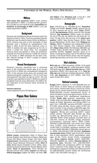 COUNTRIES       OF THE    WORLD—PAPUA NEW GUINEA                                     391


                                                           cial religion: none. Monetary unit: 1 kina (K) = 100
                       Military                            toea; valuation (1 Jul 2009) US$1 = K 2.57.
Total active duty personnel (2007): none (military
was abolished in 1990; a 12,000-member paramili-
tary includes air and maritime units). Paramilitary ex-                        Demography
penditure as percentage of GDP (2005): 1.1%; per           Area: 178,704 sq mi, 462,840 sq km. Population
capita expenditure US$50.                                  (2008): 6,474,000. Density (2008): persons per sq
                                                           mi 36.2, persons per sq km 14.0. Urban (2005):
                                                           13.4%. Sex distribution (2005): male 50.79%; female
                    Background                             49.21%. Age breakdown (2005): under 15, 40.6%;
Panama was inhabited by Native Americans when the          15–29, 27.3%; 30–44, 18.9%; 45–59, 9.3%; 60–74,
Spanish arrived in 1501. The first successful Spanish      3.3%; 75–84, 0.5%; 85 and over, 0.1%. Ethnic com-
settlement was founded by Vasco Núñez de Balboa in         position (1983): New Guinea Papuan 84.0%; New
1510. Panama was part of the Viceroyalty of New            Guinea Melanesian 15.0%; other 1.0%. Religious af-
Granada until it declared its independence from            filiation (2005): Protestant and independent Christ-
Spain in 1821 to join the Gran Colombia union. In          ian 44%; Roman Catholic 22%; traditional beliefs
1903 it revolted and was recognized by the US, to          34%. Major cities (2006): Port Moresby 289,900; Lae
which it ceded the Canal Zone. The completed               75,600; Arawa 40,300; Mount Hagen 34,900; Po-
Panama Canal was opened in 1914; its jurisdiction          pondetta 30,400. Location: Oceania, group of is-
reverted from the US to Panama in 1999. An invasion        lands, including the eastern half of the island of New
by US troops in 1989 overthrew the de facto ruler,         Guinea, in the South Pacific Ocean near the Equator,
Gen. Manuel Noriega. In 2007 a project to expand           bordering Indonesia and to the north of Australia.
the canal began.
                                                                             Vital statistics
              Recent Developments                          Birth rate per 1,000 population (2005): 31.8 (world
Panama’s economy, benefiting from a continued              avg. 20.3). Death rate per 1,000 population (2005):
boom in the construction sector, grew at an annual         9.8 (world avg. 8.6). Natural increase rate per 1,000
rate of 9.2% in 2008, and unemployment dropped to          population (2005): 22.0 (world avg. 11.7). Total fer-
5.8%. In the previous three years, the economy had         tility rate (avg. births per childbearing woman; 2005):
experienced growth ranging from 7.2% to 11.5% and          4.05. Life expectancy at birth (2005): male 54.3
unemployment had been as high as 10.3%. The rate           years; female 60.2 years.
of growth was expected to slow in 2009 as a result of
the global financial crisis. Meanwhile, the US$5.2 bil-
lion expansion of the Panama Canal remained on                             National economy
schedule.                                                  Budget (2007). Revenue: K 7,167,000,000 (tax rev-
                                                           enue 79.4%, of which taxes on minerals and petro-
Internet resources:                                        leum 33.6%, indirect taxes 18.2%, income tax 13.9%;
<www.visitpanama.com/?id=&lang=en>.                        grants 14.1%; nontax revenue 6.5%). Expenditures: K
                                                           6,845,000,000 (current expenditures 52.2%, of
                                                           which transfers to provincial governments 10.9%, in-
             Papua New Guinea                              terest payments 5.4%; development expenditures
                                                           47.8%). Public debt (external, outstanding; June
                                                           2008): US$1,101,000,000. Production (metric tons
                                                           except as noted). Agriculture and fishing (2007): oil
                                                           palm fruit 1,400,000, bananas 870,000, coconuts
                                                           677,000, cacao 50,300, natural rubber 4,700; live-
                                                           stock (number of live animals) 1,800,000 pigs; fish-
                                                           eries production (2006) 274,680 (from aquaculture,
                                                           negligible). Mining and quarrying (2007): copper
                                                           (metal content) 169,184; gold 65,000 kg; silver
                                                           51,300 kg. Manufacturing (value of exports in
                                                           US$’000; 2005): forest products 153,000; palm oil
                                                           126,100; coconut oil 30,200. Energy production
                                                           (consumption): electricity (kW-hr; 2005) 3,500,-
                                                           000,000 (3,500,000,000); coal (metric tons; 2004)
                                                           none (1,000); crude petroleum (barrels; 2005)
                                                           15,837,000 (3,124,000); petroleum products (met-
                                                           ric tons; 2005) 420,000 (1,386,000); natural gas (cu
                                                           m; 2005) 128,135,000 (128,135,000). Population
                                                           economically active (2000): total 2,413,357; activity
Official names: Independent State of Papua New             rate of total population 46.5% (participation rates:
Guinea (English); Gau Hedinarai ai Papua–Matamata          ages 15–64, 73.2%; female 47.9%; unemployed,
Guinea (Hiri Motu); Papua–Niugini (Tok Pisin). Form        n.a.). Gross national income (2007): US$5,400,-
of government: constitutional monarchy with one leg-       000,000 (US$850 per capita). Selected balance of
islative house (National Parliament [109]). Chief of       payments data. Receipts from (US$’000,000):
state: British Queen Elizabeth II (from 1952), repre-      tourism (2005) 3.6; remittances (2007) 13; foreign
sented by Governor-General Sir Paulias Matane (from        direct investment (FDI) (2004–06 avg.) 31; official
2004). Head of government: Prime Minister Sir              development assistance (2006) 279. Disbursements
Michael Somare (from 2002). Capital: Port Moresby.         for (US$’000,000): tourism (2005) 56; remittances
Official languages: English; Hiri Motu; Tok Pisin. Offi-   (2007) 135; FDI (2004–06 avg.) 2.
 