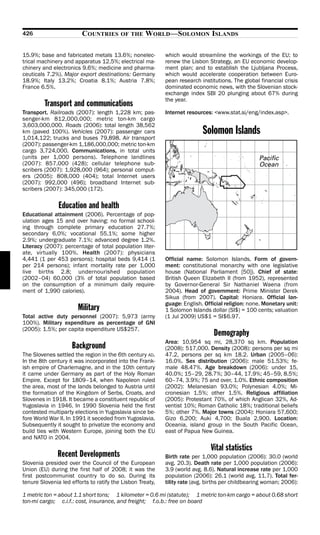 426                      COUNTRIES       OF THE    WORLD—SOLOMON ISLANDS

15.9%; base and fabricated metals 13.6%; nonelec-          which would streamline the workings of the EU; to
trical machinery and apparatus 12.5%; electrical ma-       renew the Lisbon Strategy, an EU economic develop-
chinery and electronics 9.6%; medicine and pharma-         ment plan; and to establish the Ljubljana Process,
ceuticals 7.2%). Major export destinations: Germany        which would accelerate cooperation between Euro-
18.9%; Italy 13.2%; Croatia 8.1%; Austria 7.8%;            pean research institutions. The global financial crisis
France 6.5%.                                               dominated economic news, with the Slovenian stock-
                                                           exchange index SBI 20 plunging about 67% during
                                                           the year.
         Transport and communications
Transport. Railroads (2007): length 1,228 km; pas-         Internet resources: <www.stat.si/eng/index.asp>.
senger-km 812,000,000; metric ton-km cargo
3,603,000,000. Roads (2006): total length 38,562
km (paved 100%). Vehicles (2007): passenger cars
1,014,122; trucks and buses 79,898. Air transport
                                                                          Solomon Islands
(2007): passenger-km 1,186,000,000; metric ton-km
cargo 3,724,000. Communications, in total units
(units per 1,000 persons). Telephone landlines
(2007): 857,000 (428); cellular telephone sub-
scribers (2007): 1,928,000 (964); personal comput-
ers (2005): 808,000 (404); total Internet users
(2007): 992,000 (496); broadband Internet sub-
scribers (2007): 345,000 (172).

               Education and health
Educational attainment (2006). Percentage of pop-
ulation ages 15 and over having: no formal school-
ing through complete primary education 27.7%;
secondary 6.0%; vocational 55.1%; some higher
2.9%; undergraduate 7.1%; advanced degree 1.2%.
Literacy (2007): percentage of total population liter-
ate, virtually 100%. Health (2007): physicians
4,441 (1 per 453 persons); hospital beds 9,414 (1          Official name: Solomon Islands. Form of govern-
per 214 persons); infant mortality rate per 1,000          ment: constitutional monarchy with one legislative
live births 2.8; undernourished population                 house (National Parliament [50]). Chief of state:
(2002–04) 60,000 (3% of total population based             British Queen Elizabeth II (from 1952), represented
on the consumption of a minimum daily require-             by Governor-General Sir Nathaniel Waena (from
ment of 1,990 calories).                                   2004). Head of government: Prime Minister Derek
                                                           Sikua (from 2007). Capital: Honiara. Official lan-
                                                           guage: English. Official religion: none. Monetary unit:
                       Military                            1 Solomon Islands dollar (SI$) = 100 cents; valuation
Total active duty personnel (2007): 5,973 (army            (1 Jul 2009) US$1 = SI$6.97.
100%). Military expenditure as percentage of GNI
(2005): 1.5%; per capita expenditure US$257.
                                                                               Demography
                                                           Area: 10,954 sq mi, 28,370 sq km. Population
                    Background                             (2008): 517,000. Density (2008): persons per sq mi
The Slovenes settled the region in the 6th century AD.     47.2, persons per sq km 18.2. Urban (2005–06):
In the 8th century it was incorporated into the Frank-     16.0%. Sex distribution (2006): male 51.53%; fe-
ish empire of Charlemagne, and in the 10th century         male 48.47%. Age breakdown (2006): under 15,
it came under Germany as part of the Holy Roman            40.0%; 15–29, 28.7%; 30–44, 17.9%; 45–59, 8.5%;
Empire. Except for 1809–14, when Napoleon ruled            60–74, 3.9%; 75 and over, 1.0%. Ethnic composition
the area, most of the lands belonged to Austria until      (2002): Melanesian 93.0%; Polynesian 4.0%; Mi-
the formation of the Kingdom of Serbs, Croats, and         cronesian 1.5%; other 1.5%. Religious affiliation
Slovenes in 1918. It became a constituent republic of      (2005): Protestant 70%, of which Anglican 32%, Ad-
Yugoslavia in 1946. In 1990 Slovenia held the first        ventist 10%; Roman Catholic 18%; traditional beliefs
contested multiparty elections in Yugoslavia since be-     5%; other 7%. Major towns (2004): Honiara 57,600;
fore World War II. In 1991 it seceded from Yugoslavia.     Gizo 6,200; Auki 4,700; Buala 2,900. Location:
Subsequently it sought to privatize the economy and        Oceania, island group in the South Pacific Ocean,
build ties with Western Europe, joining both the EU        east of Papua New Guinea.
and NATO in 2004.
                                                                             Vital statistics
              Recent Developments                          Birth rate per 1,000 population (2006): 30.0 (world
Slovenia presided over the Council of the European         avg. 20.3). Death rate per 1,000 population (2006):
Union (EU) during the first half of 2008; it was the       3.9 (world avg. 8.6). Natural increase rate per 1,000
first postcommunist country to do so. During its           population (2006): 26.1 (world avg. 11.7). Total fer-
tenure Slovenia led efforts to ratify the Lisbon Treaty,   tility rate (avg. births per childbearing woman; 2006):

1 metric ton = about 1.1 short tons; 1 kilometer = 0.6 mi (statute); 1 metric ton-km cargo = about 0.68 short
ton-mi cargo; c.i.f.: cost, insurance, and freight; f.o.b.: free on board
 