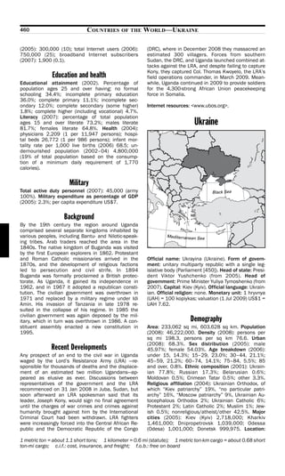 460                           COUNTRIES      OF THE     WORLD—UKRAINE

(2005): 300,000 (10); total Internet users (2006):      (DRC), where in December 2008 they massacred an
750,000 (25); broadband Internet subscribers            estimated 300 villagers. Forces from southern
(2007): 1,900 (0.1).                                    Sudan, the DRC, and Uganda launched combined at-
                                                        tacks against the LRA, and despite failing to capture
                                                        Kony, they captured Col. Thomas Kwoyelo, the LRA’s
              Education and health                      field operations commander, in March 2009. Mean-
Educational attainment (2002). Percentage of            while, Uganda continued in 2009 to provide soldiers
population ages 25 and over having: no formal           for the 4,300-strong African Union peacekeeping
schooling 34.4%; incomplete primary education           force in Somalia.
36.0%; complete primary 11.1%; incomplete sec-
ondary 12.0%; complete secondary (some higher)          Internet resources: <www.ubos.org>.
1.8%; complete higher (including vocational) 4.7%.
Literacy (2007): percentage of total population
ages 15 and over literate 73.2%; males literate
81.7%; females literate 64.8%. Health (2004):
                                                                             Ukraine
physicians 2,209 (1 per 11,947 persons); hospi-
tal beds 26,772 (1 per 986 persons); infant mor-
tality rate per 1,000 live births (2006) 68.5; un-
dernourished population (2002–04) 4,800,000
(19% of total population based on the consump-
tion of a minimum daily requirement of 1,770
calories).

                      Military
Total active duty personnel (2007): 45,000 (army
100%). Military expenditure as percentage of GDP
(2005): 2.3%; per capita expenditure US$7.

                   Background
By the 19th century the region around Uganda
comprised several separate kingdoms inhabited by
various peoples, including Bantu- and Nilotic-speak-
ing tribes. Arab traders reached the area in the
1840s. The native kingdom of Buganda was visited
by the first European explorers in 1862. Protestant
and Roman Catholic missionaries arrived in the          Official name: Ukrayina (Ukraine). Form of govern-
1870s, and the development of religious factions        ment: unitary multiparty republic with a single leg-
led to persecution and civil strife. In 1894            islative body (Parliament [450]). Head of state: Presi-
Buganda was formally proclaimed a British protec-       dent Viktor Yushchenko (from 2005). Head of
torate. As Uganda, it gained its independence in        government: Prime Minister Yuliya Tymoshenko (from
1962, and in 1967 it adopted a republican consti-       2007). Capital: Kiev (Kyiv). Official language: Ukrain-
tution. The civilian government was overthrown in       ian. Official religion: none. Monetary unit: 1 hryvnya
1971 and replaced by a military regime under Idi        (UAH) = 100 kopiykas; valuation (1 Jul 2009) US$1 =
Amin. His invasion of Tanzania in late 1978 re-         UAH 7.62.
sulted in the collapse of his regime. In 1985 the
civilian government was again deposed by the mil-
itary, which in turn was overthrown in 1986. A con-                         Demography
stituent assembly enacted a new constitution in         Area: 233,062 sq mi, 603,628 sq km. Population
1995.                                                   (2008): 46,222,000. Density (2008): persons per
                                                        sq mi 198.3, persons per sq km 76.6. Urban
                                                        (2008): 68.3%. Sex distribution (2005): male
              Recent Developments                       45.97%; female 54.03%. Age breakdown (2006):
Any prospect of an end to the civil war in Uganda       under 15, 14.3%; 15–29, 23.0%; 30–44, 21.1%;
waged by the Lord’s Resistance Army (LRA) —re-          45–59, 21.2%; 60–74, 14.1%; 75–84, 5.5%; 85
sponsible for thousands of deaths and the displace-     and over, 0.8%. Ethnic composition (2001): Ukrain-
ment of an estimated two million Ugandans—ap-           ian 77.8%; Russian 17.3%; Belarusian 0.6%;
peared as elusive as ever. Discussions between          Moldovan 0.5%; Crimean Tatar 0.5%; other 3.3%.
representatives of the government and the LRA           Religious affiliation (2004): Ukrainian Orthodox, of
recommenced on 31 Jan 2008 in Juba, Sudan, but          which “Kiev patriarchy” 19%, “no particular patri-
soon afterward an LRA spokesman said that its           archy” 16%, “Moscow patriarchy” 9%, Ukrainian Au-
leader, Joseph Kony, would sign no final agreement      tocephalous Orthodox 2%; Ukrainian Catholic 6%;
until the charges of war crimes and crimes against      Protestant 2%; Latin Catholic 2%; Muslim 1%; Jew-
humanity brought against him by the International       ish 0.5%; nonreligious/atheist/other 42.5%. Major
Criminal Court had been withdrawn. LRA fighters         cities (2005): Kiev (Kyiv) 2,718,000; Kharkiv
were increasingly forced into the Central African Re-   1,461,000; Dnipropetrovsk 1,039,000; Odessa
public and the Democratic Republic of the Congo         (Odesa) 1,001,000; Donetsk 999,975. Location:

1 metric ton = about 1.1 short tons; 1 kilometer = 0.6 mi (statute); 1 metric ton-km cargo = about 0.68 short
ton-mi cargo; c.i.f.: cost, insurance, and freight; f.o.b.: free on board
 