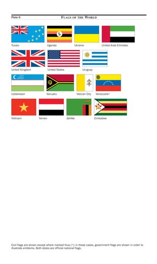 Plate 6                                 FLAGS     OF THE     WORLD




Tuvalu                      Uganda                 Ukraine                 United Arab Emirates




United Kingdom                United States                Uruguay




Uzbekistan                  Vanuatu                    Vatican City    Venezuela*




Vietnam               Yemen                   Zambia                  Zimbabwe




Civil flags are shown except where marked thus (*); in these cases, government flags are shown in order to
illustrate emblems. Both styles are official national flags.
 