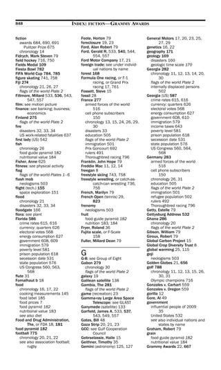 848                             INDEX: FICTION—GRAMMY AWARDS

fiction                             Foote, Horton 79                    General Motors 17, 20, 23, 25,
   awards 684, 690, 691             foreclosure 19, 23                          27, 29
      Pulitzer Prize 675            Ford, Alan Robert 79                genetics 16, 22
   chronology 14                    Ford, Gerald R. 533, 540, 544,      geography 171
Fidrych, Mark Steven 79                     554, 557                    geology 169
field hockey 716, 750               Ford Motor Company 17, 21             disasters 160
Fields Medal 109                    foreign trade: see under individ-     geologic time scale 170
Fiesta Bowl 782                             ual nations by name         Georgia 282
FIFA World Cup 784, 785             forest 168                            chronology 11, 12, 13, 14, 20,
figure skating 741, 758             Formula One racing, or F-1                  30
Fiji 274                                    racing, or Grand Prix         flags of the world Plate 2
   chronology 21, 26, 27                    racing 17, 761                internally displaced persons
   flags of the world Plate 2       Fossett, Steve 15                           502
Fillmore, Millard 533, 536, 543,    fossil 28                           Georgia (US) 587
        547, 557                    France 277                            crime rates 615, 616
film: see motion picture               armed forces of the world          currency: quarters 626
finance: see banking; business;             516                           electoral votes 568
        economics                      cell phone subscribers             energy consumption 627
Finland 275                                 150                           government 608, 610
   flags of the world Plate 2          chronology 13, 15, 24, 26, 29,     immigration 579
fire                                        30                            income taxes 643
   disasters 32, 33, 34                disasters 33                       poverty level 581
   US work-related fatalities 637      education 505                      prison population 618
first lady (US) 542                    flags of the world Plate 2         secession date 531
fish                                   immigration 501                    state population 576
   chronology 26                       Prix Goncourt 692                  US Congress 560, 564,
   food guide pyramid 182              rulers 491                               568
   nutritional value 184               Thoroughbred racing 796          Germany 283
Fisher, Anne 625                    Franklin, John Hope 79                armed forces of the world
fitness: see physical activity      Freddie Mac 11, 12, 14                      516
flag                                freegan 8                             cell phone subscribers
   flags of the world Plates 1–6    freestyle skiing 743, 758                   150
flash mob                           freestyle wrestling, or catch-as-     chronology 26, 31
   neologisms 503                           catch-can wrestling 736,      education 505
flight (tech.) 155                          756                           flags of the world Plate 2
   space exploration 151            French, Marilyn 79                    immigration 501
flood                               French Open (tennis) 29,              refugee population 502
   chronology 21                            823                           rulers 492
   disasters 32, 33, 34             frenemy                               Thoroughbred racing 796
floodgate 166                          neologisms 503                   Getty, Estelle 79
flora: see plant                    fruit                               Gettysburg Address 532
Florida 586                            food guide pyramid 182           Ghana 286
   crime rates 615, 616                nutrition 183, 184                 chronology 20
   currency: quarters 626           Fryer, Roland 36                      flags of the world Plate 2
   electoral votes 568              Fujita scale, or F-Scale            Gibson, William 79
   energy consumption 627                   158                         Giroux, Robert 79
   government 608, 609              Fuller, Millard Dean 79             Global Carbon Project 15
   immigration 579                                                      Global Crop Diversity Trust 8
   poverty level 581                                                    global warming 25, 115
   prison population 618            G                                   goji
   secession date 531               G-8: see Group of Eight               neologisms 503
   state population 576             Gabon 279                           Golden Globes 21, 656
   US Congress 560, 563,              chronology 30                     golf 788
        568                           flags of the world Plate 2          chronology 11, 12, 13, 15, 26,
flute 31                            galaxy 19                                   30, 31
Fomalhaut b 18                      Galilean satellite 138                Olympic champions 716
food                                Gambia, The 281                     Gonzales v. Carhart 559
   chronology 16, 17, 22              flags of the world Plate 2        Gonzales v. Oregon 559
   cooking measurements 145         game (recreation) 23                gorilla 12
   food label 185                   Gamma-ray Large Area Space          Gore, Al 49
   food prices 7                           Telescope: see GLAST         government
   food pyramid 182                 Ganymede (satellite) 133              influential people of 2009
   nutritional value 183            Garfield, James A. 533, 537,                35
   see also diet                           543, 549, 557                  United States 532
Food and Drug Administration,       Gates, Bill 48                        see also individual nations and
        The, or FDA 18, 181         Gaza Strip 20, 21, 23                       states by name
food pyramid 182                    GCC: see Gulf Cooperation           Graham, Robert 79
football 775                               Council                      grain
   chronology 20, 21, 22            Gebrselassie, Haile 15                food guide pyramid 182
   see also association football;   Geithner, Timothy 35                  nutritional value 184
        rugby                       Gemini (astronomy) 125, 127         Grammy Awards 22, 667
 