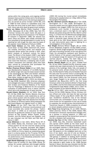 88                                               OBITUARIES

  valries within the ruling party, and ongoing conflict      (1993–94) during the crucial period immediately
  between Vieira and the military led to his temporary       following the assassination on 1 May 1993 of Pres.
  exile in 1999–2005 and to his eventual assassina-          Ranasinghe Premadasa.
  tion; he served as prime minister (1978–80), and         the Rev. Abraham (Lincoln) Woods (Jr.) (7 Oct 1928,
  in 1980 he took control in a bloodless coup; one           Birmingham AL—7 Nov 2008, Birmingham AL),
  day after the army chief of staff died in a bomb at-       American pastor and civil rights activist who led the
  tack, Vieira was shot dead by government soldiers.         protesters who staged (1963) the first sit-ins at a
Sunny von Bülow (Martha Sharp Crawford; 1 Sep                whites-only lunch counter in downtown Birming-
  1931, Manassas VA—6 Dec 2008, New York NY),                ham, a landmark event in the fight for civil rights;
  American heiress who spent nearly 28 years in a            Woods was jailed along with the Rev. Martin Luther
  coma after being found unconscious in her Newport          King, Jr. (a friend from his Morehouse College days);
  RI mansion in December 1980; her second hus-               Woods was also on the scene on 15 Sep 1963,
  band, Claus von Bülow, was initially convicted but         when a dynamite blast claimed the lives of four
  then acquitted of having attempted to murder her by        black girls at the 16th Street Baptist Church, and
  injecting her with drugs; the story was the basis of       he was instrumental years later in fighting for a
  the popular movie Reversal of Fortune (1990).              reinvestigation of the bombing.
David Foster Wallace (21 Feb 1961, Ithaca NY—              Rick Wright (Richard William Wright; 28 Jul 1943,
  found dead 12 Sep 2008, Claremont CA), Ameri-              Pinner, Middlesex, England—15 Sep 2008, London,
  can novelist, short-story writer, and essayist who         England), British singer-songwriter and keyboardist
  produced dense works that provide a dark, often            who was a founding member of the rock group Pink
  satiric analysis of American culture; his debut            Floyd; his atmospheric keyboard work became a
  novel, The Broom of the System (1987), was highly          central feature of the group’s psychedelic sound;
  regarded, but he became best known for his sec-            he composed songs for several of the group’s ac-
  ond novel, Infinite Jest (1996), a massive, multilay-      claimed albums, notably The Dark Side of the
  ered novel that features a sweeping cast of post-          Moon (1973) and Wish You Were Here (1975).
  modern characters and calendar years that have           Andrew (Newell) Wyeth (12 Jul 1917, Chadds Ford
  been named by companies that purchased the                 PA—16 Jan 2009, Chadds Ford PA), American water-
  rights to promote their products.                          colorist who was noted primarily for his realistic de-
Gordon (Trueman Riviere) Waller (4 Jun 1945, Baer-           pictions of the buildings, fields, hills, and people of
  mar, Aberdeenshire, Scotland—17 Jul 2009, Norwich          his personal world, almost entirely from two locali-
  CT), British singer who was the lower-voiced member        ties, the Brandywine Valley around Chadds Ford and
  of the pop-singing duo Peter and Gordon; between           the area near his summer home in Cushing ME; he
  1964 and 1968, Waller and his singing partner,             was the first painter to receive the Presidential Free-
  Peter Asher, racked up eight top 20 hit records.           dom Award (1963), the first American artist since
Thomas H(uckle) Weller (15 Jun 1915, Ann Arbor MI—           John Singer Sargent to be elected to the French
  23 Aug 2008, Needham MA), American physician               Académie des Beaux-Arts (1977), the first living
  and virologist who was in 1954 the corecipient (with       American artist to be elected to Britain’s Royal Acad-
  John Enders and Frederick Robbins) of the Nobel            emy (1980), and the first artist to be awarded the US
  Prize for Physiology or Medicine for the successful        Congressional Gold Medal (1990), and in 2007 he
  cultivation of poliomyelitis virus in tissue cultures,     was a recipient of the National Medal of the Arts.
  which led to the development of polio vaccines.          Xiao Ke (14 Jul 1907, Jiahe county, Hunan province,
Donald E(dwin) Westlake (12 Jul 1933, New York               China—24 Oct 2008, Beijing, China), Chinese mili-
  NY—31 Dec 2008, San Tancho, Mexico), American              tary official and writer who was the last surviving
  writer who attracted a wide readership as well as          military leader of the Long March (1934–36), the
  great critical acclaim with his stylish crime novels;      epic 10,000-km (6,000-mi) trek of the Chinese
  he won three Edgar Allan Poe Awards from the Mys-          communists into northwestern China; he later be-
  tery Writers of America before being bestowed the          came known for his opposition to the use of troops
  title Grand Master—its highest honor—in 1993.              to suppress the pro-democracy demonstrations in
Jerry Wexler (10 Jan 1917, New York NY—15 Aug                Tiananmen Square in 1989—a position he refused
  2008, Sarasota FL), American record producer and           to retract despite political pressure to do so.
  music journalist who coined the phrase “rhythm           Jerry Yang (Yang Xiangzhong; 31 Jul 1959, Weixian,
  and blues” in 1949; as an executive for Atlantic           Hebei province, China—5 Feb 2009, Boston MA),
  Records he guided the careers of such classic per-         Chinese-born American reproductive biologist who,
  formers as Ray Charles, Wilson Pickett, Aretha             as a pioneer in cloning research, in 1999 suc-
  Franklin, and the British group Led Zeppelin, and          ceeded in producing the first cloned farm animal in
  he was inducted into the Rock and Roll Hall of             the US—a Holstein calf named Amy.
  Fame in 1987.                                            (Sandra) Kay Yow (14 Mar 1942, Gibsonville NC—24
James Whitmore (1 Oct 1921, White Plains NY—6                Jan 2009, Cary NC), American basketball coach
  Feb 2009, Malibu CA), American actor who won               who served (1975–2009) as the head coach at
  critical acclaim for his live one-man shows during         North Carolina State University and became one of
  the 1970s; he famously portrayed Will Rogers,              the winningest coaches in NCAA Division I history;
  Harry Truman, and Theodore Roosevelt; Whitmore             she tallied a career coaching record of 737–344
  won (2000) an Emmy Award as outstanding guest              over 38 seasons on the collegiate level and, at the
  actor in a drama series for the TV series The Prac-        time of her death, was one of only six Division I
  tice and earned a Tony Award as best newcomer for          women’s basketball coaches to have won at least
  his performance in the Broadway production Com-            700 games; in addition to leading North Carolina
  mand Decision (1947).                                      State to 20 appearances in the NCAA tournament,
Dingiri Banda Wijetunga (15 Feb 1916, Polgahanga,            she was the head coach of the US women’s team
  Ceylon [now Sri Lanka]—21 Sep 2008, Kandy, Sri             that captured a gold medal at the 1988 Olympic
  Lanka), Sri Lankan politician who brought stability        Games in Seoul, and she was inducted into the Nai-
  to Sri Lanka as the country’s head of state                smith Memorial Basketball Hall of Fame in 2002.
 