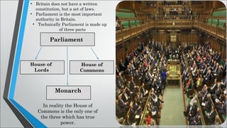 • Britain does not have a written
constitution, but a set of laws.
• Parliament is the most important
authority in Britain.
• Technically Parliament is made up
of three parts
Parliament
House of
Lords
House of
Commons
Monarch
In reality the House of
Commons is the only one of
the three which has true
power.
 