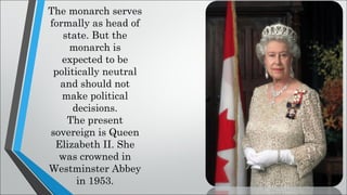 The monarch serves
formally as head of
state. But the
monarch is
expected to be
politically neutral
and should not
make political
decisions.
The present
sovereign is Queen
Elizabeth II. She
was crowned in
Westminster Abbey
in 1953.
 