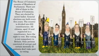 The House of Commons
consists of Members of
Parliament. There are
650 of them in the
House of Commons.
They are elected by
secret ballot. General
elections are held every
five years. The country
is divided into 650
constituencies. All
citizens, aged 18 and
registered in a
constituency, have the
right to vote. But voting
is not compulsory in
Britain. Only persons
convicted of corrupt and
certain mentally ill
patients don't take part
in voting.
 