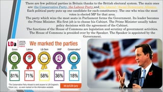 There are few political parties in Britain thanks to the British electoral system. The main ones
are: the Conservative Party, the Labour Party and the Liberal / Social Democratic Alliance.
Each political party puts up one candidate for each constituency. The one who wins the most
votes is elected MP for that area.
The party which wins the most seats in Parliament forms the Government. Its leader becomes
the Prime Minister. His first job is to choose his Cabinet. The Prime Minister usually takes
policy decisions with the agreement of the Cabinet.
The functions of the House of Commons are legislation and scrutiny of government activities.
The House of Commons is presided over by the Speaker. The Speaker is appointed by the
Government.
 