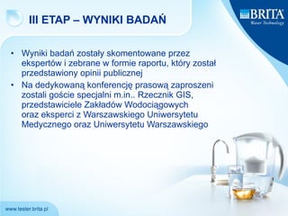 III ETAP – WYNIKI BADAŃ  Wyniki badań zostały skomentowane przez ekspertów i zebrane w formie raportu, który został przedstawiony opinii publicznej  Na dedykowaną konferencję prasową zaproszeni zostali goście specjalni m.in.. Rzecznik GIS, przedstawiciele Zakładów Wodociągowych  oraz eksperci z Warszawskiego Uniwersytetu Medycznego oraz Uniwersytetu Warszawskiego 
