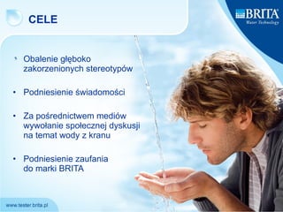 CELE Obalenie głęboko zakorzenionych stereotypów  Podniesienie świadomości  Za pośrednictwem mediów wywołanie społecznej dyskusji na temat wody z kranu Podniesienie zaufania  do marki BRITA 