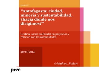 “Antofagasta: ciudad, minería y sustentabilidad, ¿hacia dónde nos dirigimos?” 
Gestión social ambiental en proyectos y relación con las comunidades 
20/11/2014 
www.pwc.cl 
@Mathieu_Vallart  