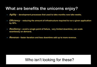 }  Agility - development processes that used to take months now take weeks.
}  Efficiency - reducing the amount of infrastructure required to run a given application
by 50%.
}  Resiliency - avoid a single point of failure, very limited downtime, can scale
seamlessly on demand.
}  Revenue - faster iteration and less downtime add up to more revenue.
Who isn’t looking for these?
 