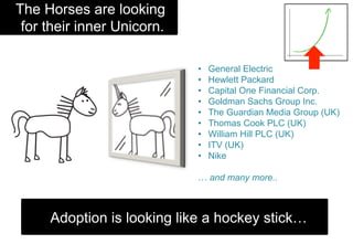 •  General Electric
•  Hewlett Packard
•  Capital One Financial Corp.
•  Goldman Sachs Group Inc.
•  The Guardian Media Group (UK)
•  Thomas Cook PLC (UK)
•  William Hill PLC (UK)
•  ITV (UK)
•  Nike
… and many more..
Adoption is looking like a hockey stick…
The Horses are looking
for their inner Unicorn.
 