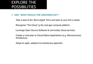 EXPLORE THE
POSSIBILITIES
1.  ASK “WHAT WOULD THE UNICORNS DO?”:
Take a lead of the “Born-digital” firms and tailor to your firm’s needs.
Recognise “The Cloud” is the next-gen compute platform.
Leverage Open Source Software & commodity Cloud services.
Create a route-plan to Cloud-Native Applications (e.g. Microservices)
Architecture.
Adopt an agile, adaptive & evolutionary approach.
 